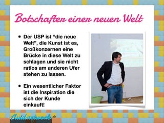Botschafter einer neuen Welt
• Der USP ist “die neue
  Welt”, die Kunst ist es,
  Großkonzernen eine
  Brücke in diese Welt zu
  schlagen und sie nicht
  ratlos am anderen Ufer
  stehen zu lassen.

• Ein wesentlicher Faktor
  ist die Inspiration die
  sich der Kunde
  einkauft!


     23
 