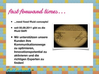 fast forward times...
• ...need ﬁxed fﬂuid concepts!
• seit 05.09.2011 gibt es die
    fﬂuid GbR!

•   Wir unterstützen unsere
    Kunden ihre
    Kommunikationswege
    zu optimieren,
    Innovationspotential zu
    aktivieren und die
    richtigen Experten zu
    ﬁnden!


       3
 