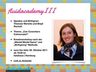 fluidacademyIII
• Speaker und Birthgiver:
  Theresia Warwitz und Birgit
  Rocholl

• Thema: „Can Coworkers
  CoInnovate?“

• Kreativworkshop nach der
  „Mental Model Game“ und
  „Birthgiving“ Methode

• save the date: 06. Oktober 2011
  ab 19:30 im
  betahaus | Hamburg

• Link zu Amiando


      30
 