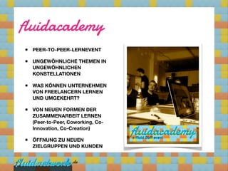 fluidacademy
•   PEER-TO-PEER-LERNEVENT

•   UNGEWÖHNLICHE THEMEN IN
    UNGEWÖHNLICHEN
    KONSTELLATIONEN

•   WAS KÖNNEN UNTERNEHMEN
    VON FREELANCERN LERNEN
    UND UMGEKEHRT?

•   VON NEUEN FORMEN DER
    ZUSAMMENARBEIT LERNEN
    (Peer-to-Peer, Coworking, Co-
    Innovation, Co-Creation)

•   ÖFFNUNG ZU NEUEN
    ZIELGRUPPEN UND KUNDEN
 