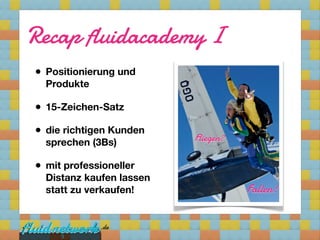Recap fluidacademy I
• Positionierung und
  Produkte

• 15-Zeichen-Satz
• die richtigen Kunden
  sprechen (3Bs)          Fliegen?

• mit professioneller
  Distanz kaufen lassen
  statt zu verkaufen!                Fallen!


     5
 