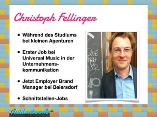 Christoph Fellinger
• Während des Studiums
  bei kleinen Agenturen

• Erster Job bei
  Universal Music in der
  Unternehmens-
  kommunikation

• Jetzt Employer Brand
  Manager bei Beiersdorf

• Schnittstellen-Jobs

     7
 