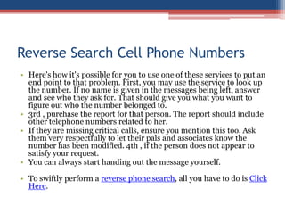 Reverse Search Cell Phone Numbers Here&apos;s how it&apos;s possible for you to use one of these services to put an end point to that problem. First, you may use the service to look up the number. If no name is given in the messages being left, answer and see who they ask for. That should give you what you want to figure out who the number belonged to.  3rd , purchase the report for that person. The report should include other telephone numbers related to her.  If they are missing critical calls, ensure you mention this too. Ask them very respectfully to let their pals and associates know the number has been modified. 4th , if the person does not appear to satisfy your request.  You can always start handing out the message yourself.  To swiftly perform a reverse phone search, all you have to do is Click Here. 