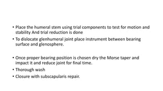 • Place the humeral stem using trial components to test for motion and
stability And trial reduction is done
• To dislocate glenhumeral joint place instrument between bearing
surface and glenosphere.
• Once proper bearing position is chosen dry the Morse taper and
impact it and reduce joint for final time.
• Thorough wash
• Closure with subscapularis repair.
 