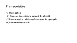 Pre requisites
• 1)Intact deltoid
• 2) Adequate bone stock to support the glenoid.
• 3)No neurological deficiency-Parkinsons, Syringomyelia.
• 4)No excessive demands
 