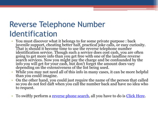 Reverse Telephone Number Identification You must discover what it belongs to for some private purpose : back juvenile support, cheating better half, practical joke calls, or easy curiosity. That is should it become time to use the reverse telephone number identification service. Though such a service does cost cash, you are often going to get more info than you get free with one of the landline reverse search services. Now you might pay the charge and be confounded by the info you will get for your cash, but don&apos;t forget the amount does vary depending on the extensiveness of the list being used.  While you may not need all of this info in many cases, it can be more helpful than you could imagine.  On the other hand, you could just require the name of the person that called so you do not feel daft when you call the number back and have no idea who to request.  To swiftly perform a reverse phone search, all you have to do is Click Here. 