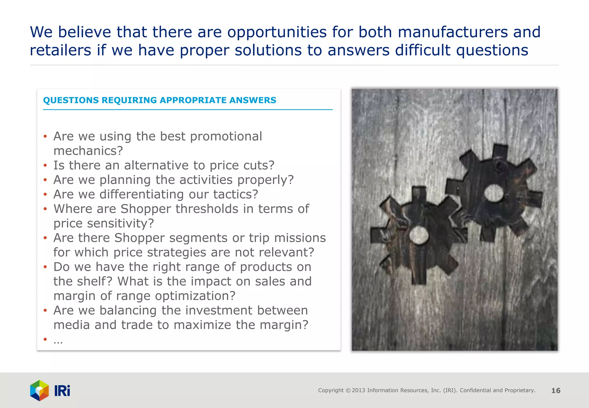 Copyright © 2013 Information Resources, Inc. (IRI). Confidential and Proprietary. 16
QUESTIONS REQUIRING APPROPRIATE ANSWERS
• Are we using the best promotional
mechanics?
• Is there an alternative to price cuts?
• Are we planning the activities properly?
• Are we differentiating our tactics?
• Where are Shopper thresholds in terms of
price sensitivity?
• Are there Shopper segments or trip missions
for which price strategies are not relevant?
• Do we have the right range of products on
the shelf? What is the impact on sales and
margin of range optimization?
• Are we balancing the investment between
media and trade to maximize the margin?
• …
We believe that there are opportunities for both manufacturers and
retailers if we have proper solutions to answers difficult questions
 
