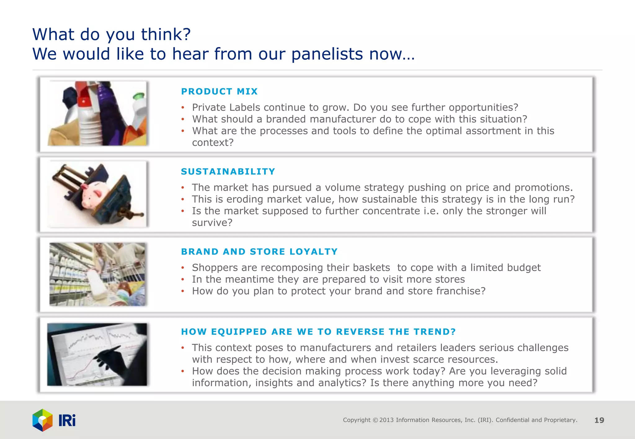 Copyright © 2013 Information Resources, Inc. (IRI). Confidential and Proprietary. 19
What do you think?
We would like to hear from our panelists now…
BRAND AND STORE LOYALTY
• Shoppers are recomposing their baskets to cope with a limited budget
• In the meantime they are prepared to visit more stores
• How do you plan to protect your brand and store franchise?
HOW EQUIPPED ARE WE TO REVERSE THE TREND?
• This context poses to manufacturers and retailers leaders serious challenges
with respect to how, where and when invest scarce resources.
• How does the decision making process work today? Are you leveraging solid
information, insights and analytics? Is there anything more you need?
SUSTAINABILITY
• The market has pursued a volume strategy pushing on price and promotions.
• This is eroding market value, how sustainable this strategy is in the long run?
• Is the market supposed to further concentrate i.e. only the stronger will
survive?
PRODUCT MIX
• Private Labels continue to grow. Do you see further opportunities?
• What should a branded manufacturer do to cope with this situation?
• What are the processes and tools to define the optimal assortment in this
context?
 