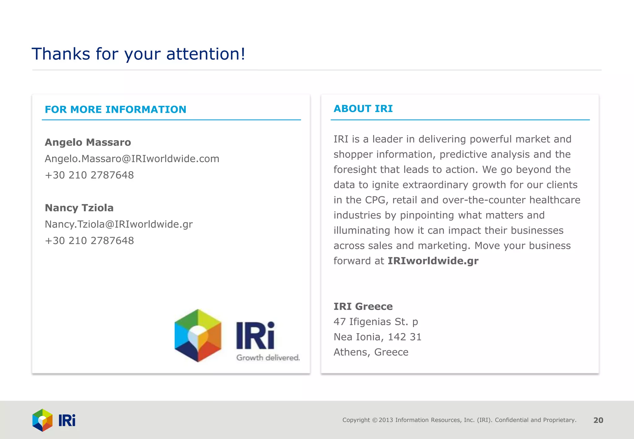 Copyright © 2013 Information Resources, Inc. (IRI). Confidential and Proprietary. 20
Thanks for your attention!
FOR MORE INFORMATION
Angelo Massaro
Angelo.Massaro@IRIworldwide.com
+30 210 2787648
Nancy Tziola
Nancy.Tziola@IRIworldwide.gr
+30 210 2787648
ABOUT IRI
IRI is a leader in delivering powerful market and
shopper information, predictive analysis and the
foresight that leads to action. We go beyond the
data to ignite extraordinary growth for our clients
in the CPG, retail and over-the-counter healthcare
industries by pinpointing what matters and
illuminating how it can impact their businesses
across sales and marketing. Move your business
forward at IRIworldwide.gr
IRI Greece
47 Ifigenias St. p
Nea Ionia, 142 31
Athens, Greece
 