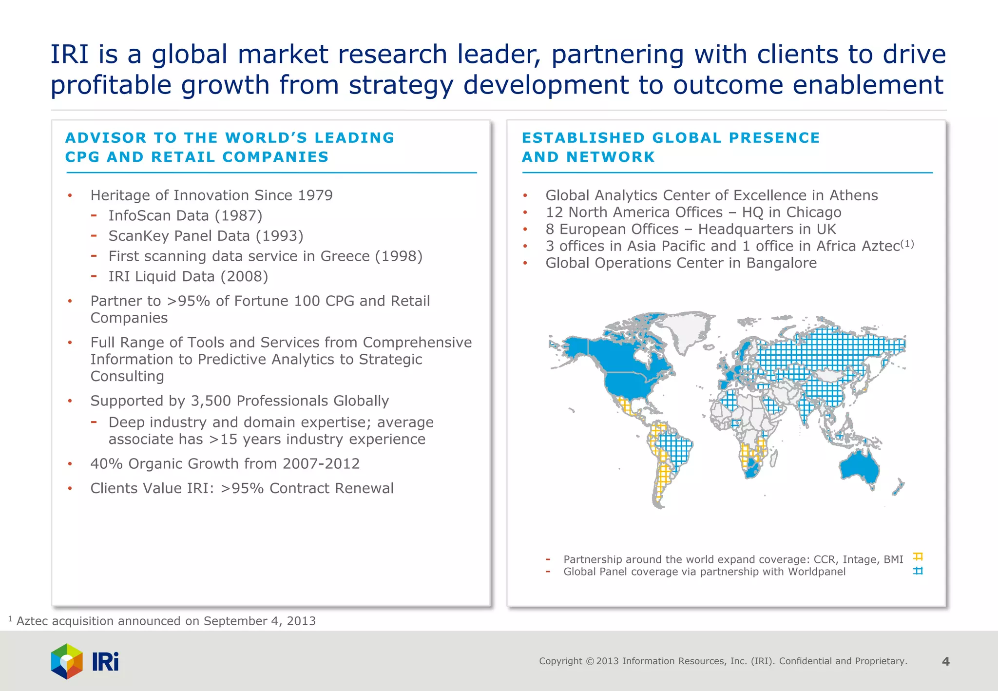Copyright © 2013 Information Resources, Inc. (IRI). Confidential and Proprietary. 4
• Global Analytics Center of Excellence in Athens
• 12 North America Offices – HQ in Chicago
• 8 European Offices – Headquarters in UK
• 3 offices in Asia Pacific and 1 office in Africa Aztec(1)
• Global Operations Center in Bangalore
- Partnership around the world expand coverage: CCR, Intage, BMI
- Global Panel coverage via partnership with Worldpanel
IRI is a global market research leader, partnering with clients to drive
profitable growth from strategy development to outcome enablement
• Heritage of Innovation Since 1979
- InfoScan Data (1987)
- ScanKey Panel Data (1993)
- First scanning data service in Greece (1998)
- IRI Liquid Data (2008)
• Partner to >95% of Fortune 100 CPG and Retail
Companies
• Full Range of Tools and Services from Comprehensive
Information to Predictive Analytics to Strategic
Consulting
• Supported by 3,500 Professionals Globally
- Deep industry and domain expertise; average
associate has >15 years industry experience
• 40% Organic Growth from 2007-2012
• Clients Value IRI: >95% Contract Renewal
ADVISOR TO THE WORLD’S LEADING
CPG AND RETAIL COMPANIES
ESTABLISHED GLOBAL PRESENCE
AND NETWORK
1 Aztec acquisition announced on September 4, 2013
 