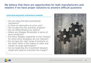 Copyright © 2013 Information Resources, Inc. (IRI). Confidential and Proprietary. 16
QUESTIONS REQUIRING APPROPRIATE ANSWERS
• Are we using the best promotional
mechanics?
• Is there an alternative to price cuts?
• Are we planning the activities properly?
• Are we differentiating our tactics?
• Where are Shopper thresholds in terms of
price sensitivity?
• Are there Shopper segments or trip missions
for which price strategies are not relevant?
• Do we have the right range of products on
the shelf? What is the impact on sales and
margin of range optimization?
• Are we balancing the investment between
media and trade to maximize the margin?
• …
We believe that there are opportunities for both manufacturers and
retailers if we have proper solutions to answers difficult questions
 