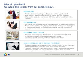 Copyright © 2013 Information Resources, Inc. (IRI). Confidential and Proprietary. 19
What do you think?
We would like to hear from our panelists now…
BRAND AND STORE LOYALTY
• Shoppers are recomposing their baskets to cope with a limited budget
• In the meantime they are prepared to visit more stores
• How do you plan to protect your brand and store franchise?
HOW EQUIPPED ARE WE TO REVERSE THE TREND?
• This context poses to manufacturers and retailers leaders serious challenges
with respect to how, where and when invest scarce resources.
• How does the decision making process work today? Are you leveraging solid
information, insights and analytics? Is there anything more you need?
SUSTAINABILITY
• The market has pursued a volume strategy pushing on price and promotions.
• This is eroding market value, how sustainable this strategy is in the long run?
• Is the market supposed to further concentrate i.e. only the stronger will
survive?
PRODUCT MIX
• Private Labels continue to grow. Do you see further opportunities?
• What should a branded manufacturer do to cope with this situation?
• What are the processes and tools to define the optimal assortment in this
context?
 