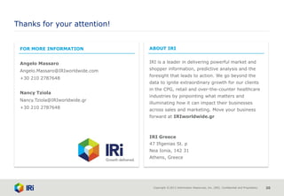 Copyright © 2013 Information Resources, Inc. (IRI). Confidential and Proprietary. 20
Thanks for your attention!
FOR MORE INFORMATION
Angelo Massaro
Angelo.Massaro@IRIworldwide.com
+30 210 2787648
Nancy Tziola
Nancy.Tziola@IRIworldwide.gr
+30 210 2787648
ABOUT IRI
IRI is a leader in delivering powerful market and
shopper information, predictive analysis and the
foresight that leads to action. We go beyond the
data to ignite extraordinary growth for our clients
in the CPG, retail and over-the-counter healthcare
industries by pinpointing what matters and
illuminating how it can impact their businesses
across sales and marketing. Move your business
forward at IRIworldwide.gr
IRI Greece
47 Ifigenias St. p
Nea Ionia, 142 31
Athens, Greece
 