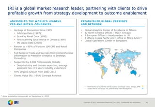 Copyright © 2013 Information Resources, Inc. (IRI). Confidential and Proprietary. 4
• Global Analytics Center of Excellence in Athens
• 12 North America Offices – HQ in Chicago
• 8 European Offices – Headquarters in UK
• 3 offices in Asia Pacific and 1 office in Africa Aztec(1)
• Global Operations Center in Bangalore
- Partnership around the world expand coverage: CCR, Intage, BMI
- Global Panel coverage via partnership with Worldpanel
IRI is a global market research leader, partnering with clients to drive
profitable growth from strategy development to outcome enablement
• Heritage of Innovation Since 1979
- InfoScan Data (1987)
- ScanKey Panel Data (1993)
- First scanning data service in Greece (1998)
- IRI Liquid Data (2008)
• Partner to >95% of Fortune 100 CPG and Retail
Companies
• Full Range of Tools and Services from Comprehensive
Information to Predictive Analytics to Strategic
Consulting
• Supported by 3,500 Professionals Globally
- Deep industry and domain expertise; average
associate has >15 years industry experience
• 40% Organic Growth from 2007-2012
• Clients Value IRI: >95% Contract Renewal
ADVISOR TO THE WORLD’S LEADING
CPG AND RETAIL COMPANIES
ESTABLISHED GLOBAL PRESENCE
AND NETWORK
1 Aztec acquisition announced on September 4, 2013
 