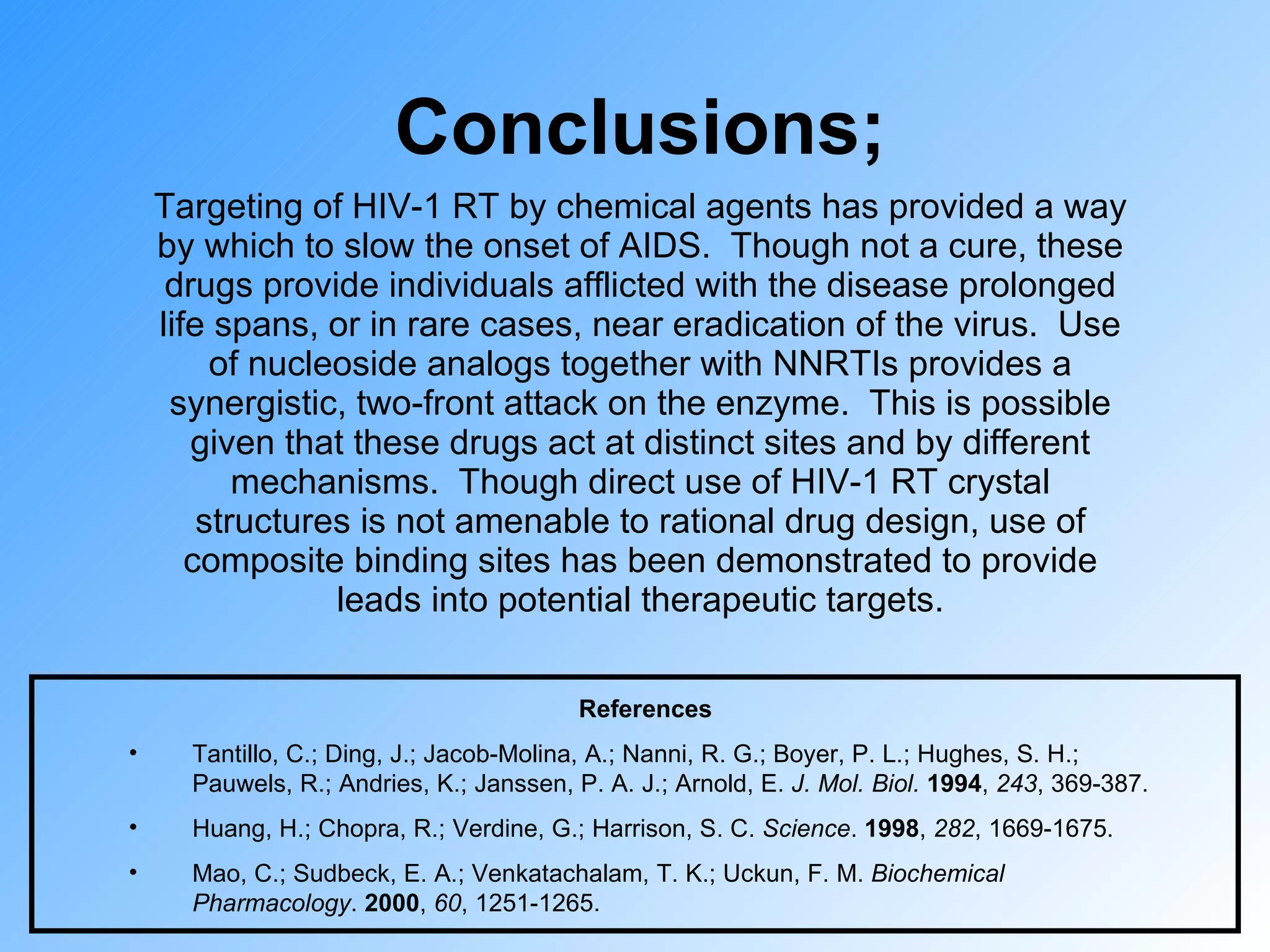 Conclusions; Targeting of HIV-1 RT by chemical agents has provided a way by which to slow the onset of AIDS.  Though not a cure, these drugs provide individuals afflicted with the disease prolonged life spans, or in rare cases, near eradication of the virus.  Use of nucleoside analogs together with NNRTIs provides a synergistic, two-front attack on the enzyme.  This is possible given that these drugs act at distinct sites and by different mechanisms.  Though direct use of HIV-1 RT crystal structures is not amenable to rational drug design, use of composite binding sites has been demonstrated to provide leads into potential therapeutic targets. References Tantillo, C.; Ding, J.; Jacob-Molina, A.; Nanni, R. G.; Boyer, P. L.; Hughes, S. H.; Pauwels, R.; Andries, K.; Janssen, P. A. J.; Arnold, E.  J. Mol. Biol.   1994 ,  243 , 369-387. Huang, H.; Chopra, R.; Verdine, G.; Harrison, S. C.  Science .  1998 ,  282 , 1669-1675. Mao, C.; Sudbeck, E. A.; Venkatachalam, T. K.; Uckun, F. M.  Biochemical Pharmacology .  2000 ,  60 , 1251-1265. 