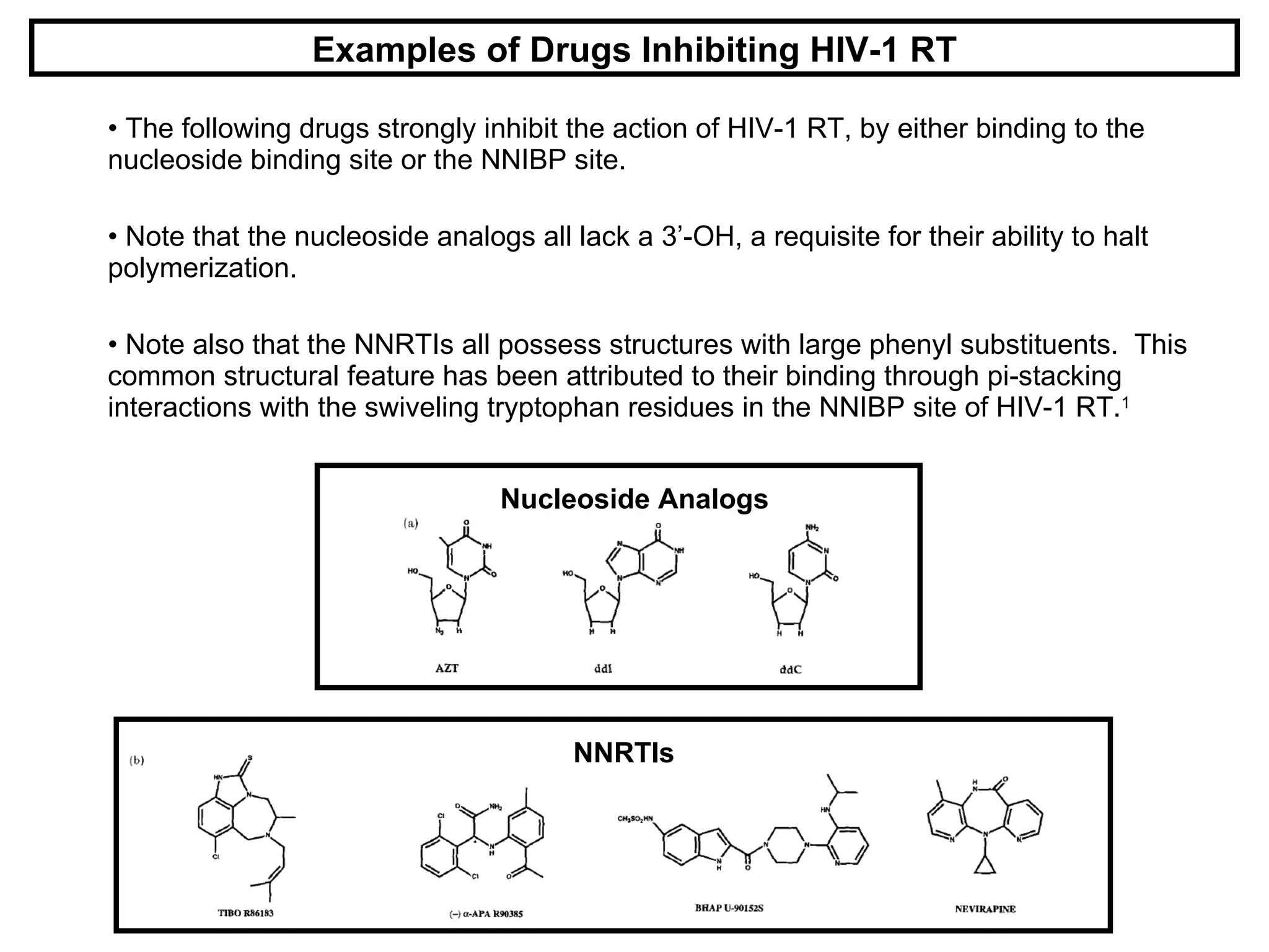 The following drugs strongly inhibit the action of HIV-1 RT, by either binding to the nucleoside binding site or the NNIBP site. Note that the nucleoside analogs all lack a 3’-OH, a requisite for their ability to halt polymerization. Note also that the NNRTIs all possess structures with large phenyl substituents.  This common structural feature has been attributed to their binding through pi-stacking interactions with the swiveling tryptophan residues in the NNIBP site of HIV-1 RT. 1 Examples of Drugs Inhibiting HIV-1 RT Nucleoside Analogs NNRTIs 