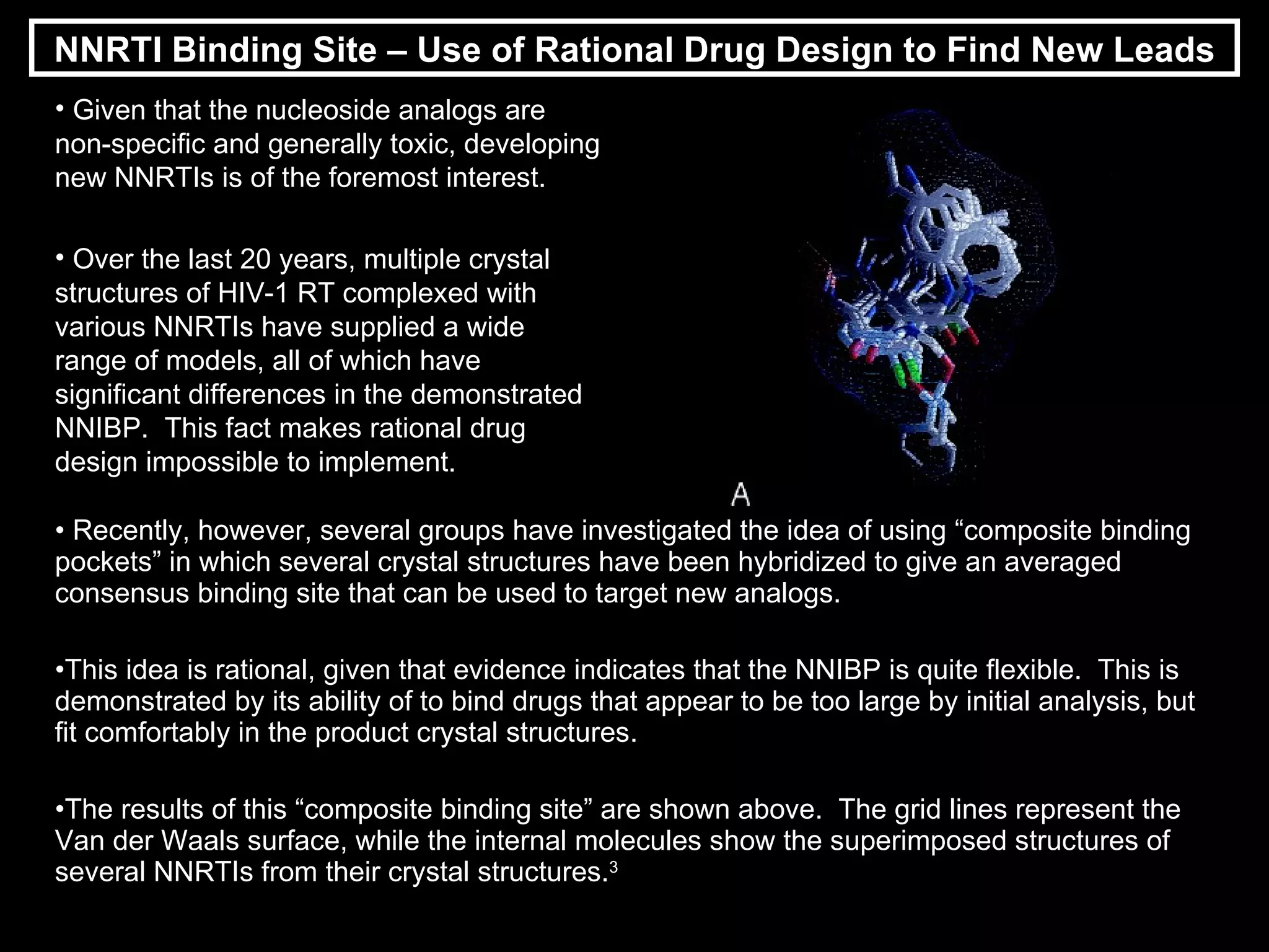 Recently, however, several groups have investigated the idea of using “composite binding pockets” in which several crystal structures have been hybridized to give an averaged consensus binding site that can be used to target new analogs. This idea is rational, given that evidence indicates that the NNIBP is quite flexible.  This is demonstrated by its ability of to bind drugs that appear to be too large by initial analysis, but fit comfortably in the product crystal structures. The results of this “composite binding site” are shown above.  The grid lines represent the Van der Waals surface, while the internal molecules show the superimposed structures of several NNRTIs from their crystal structures. 3 NNRTI Binding Site – Use of Rational Drug Design to Find New Leads Given that the nucleoside analogs are non-specific and generally toxic, developing new NNRTIs is of the foremost interest. Over the last 20 years, multiple crystal structures of HIV-1 RT complexed with various NNRTIs have supplied a wide range of models, all of which have significant differences in the demonstrated NNIBP.  This fact makes rational drug design impossible to implement. 