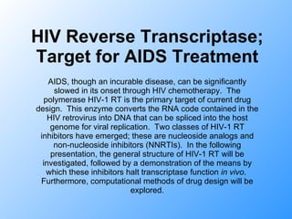 HIV Reverse Transcriptase; Target for AIDS Treatment AIDS, though an incurable disease, can be significantly slowed in its onset through HIV chemotherapy.  The polymerase HIV-1 RT is the primary target of current drug design.  This enzyme converts the RNA code contained in the HIV retrovirus into DNA that can be spliced into the host genome for viral replication.  Two classes of HIV-1 RT inhibitors have emerged; these are nucleoside analogs and non-nucleoside inhibitors (NNRTIs).  In the following presentation, the general structure of HIV-1 RT will be investigated, followed by a demonstration of the means by which these inhibitors halt transcriptase function  in vivo .  Furthermore, computational methods of drug design will be explored. 