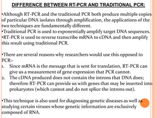 DIFFERENCE BETWEEN RT-PCR AND TRADITIONAL PCR:
•Although RT-PCR and the traditional PCR both produce multiple copies
of particular DNA isolates through amplification, the applications of the
two techniques are fundamentally different.
•Traditional PCR is used to exponentially amplify target DNA sequences.
•RT-PCR is used to reverse transcribe mRNA to cDNA and then amplify
this result using traditional PCR.
•There are several reasons why researchers would use this opposed to
PCR:-
1. Since mRNA is the message that is sent for translation, RT-PCR can
give us a measurement of gene expression that PCR cannot.
2. The cDNA produced does not contain the introns that DNA does;
therefore RT-PCR can provide us with genes that may be inserted into
prokaryotes (which cannot and do not splice the introns out).
•This technique is also used for diagnosing genetic diseases as well as
studying certain viruses whose genetic information are exclusively
composed of RNA.
 