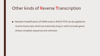 Other kinds of Reverse Transcription
■ Random Amplification of cDNA ends or RACE-PCR can be applied to
reverse transcripts which are extremely long or which encode genes
whose complete sequences are unknown.
 
