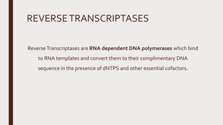 REVERSETRANSCRIPTASES
ReverseTranscriptases are RNA dependent DNA polymerases which bind
to RNA templates and convert them to their complimentary DNA
sequence in the presence of dNTPS and other essential cofactors.
 