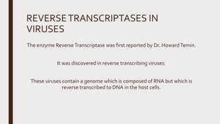 REVERSETRANSCRIPTASES IN
VIRUSES
The enzyme ReverseTranscriptase was first reported by Dr. HowardTemin.
It was discovered in reverse transcribing viruses.
These viruses contain a genome which is composed of RNA but which is
reverse transcribed to DNA in the host cells.
 