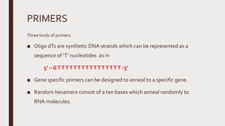 PRIMERS
Three kinds of primers:
■ Oligo dTs are synthetic DNA strands which can be represented as a
sequence of ‘T’ nucleotides as in
5’ – GTTTTTTTTTTTTTTTT -3’
■ Gene specific primers can be designed to anneal to a specific gene.
■ Random hexamers consist of a ten bases which anneal randomly to
RNA molecules.
 