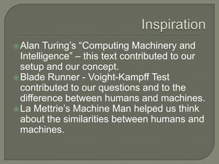 InspirationAlan Turing’s “Computing Machinery and Intelligence” – this text contributed to our setup and our concept.Blade Runner - Voight-Kampff Test contributed to our questions and to the difference between humans and machines.La Mettrie’s Machine Man helped us think about the similarities between humans and machines. 