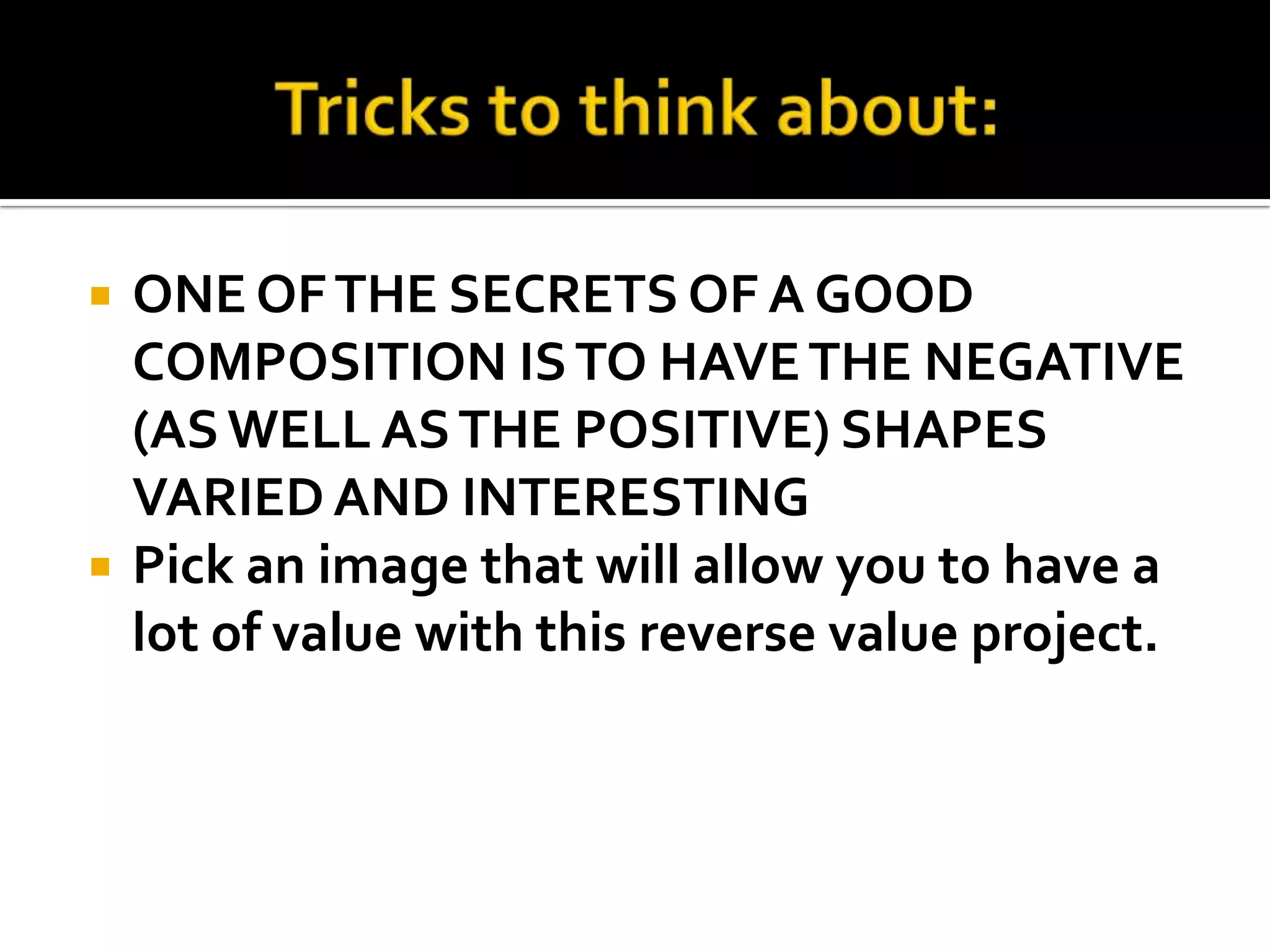    ONE OF THE SECRETS OF A GOOD
    COMPOSITION IS TO HAVE THE NEGATIVE
    (AS WELL AS THE POSITIVE) SHAPES
    VARIED AND INTERESTING
   Pick an image that will allow you to have a
    lot of value with this reverse value project.
 