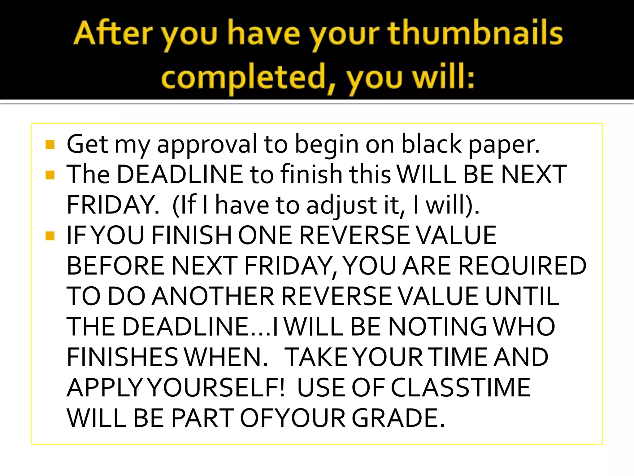   Get my approval to begin on black paper.
   The DEADLINE to finish this WILL BE NEXT
    FRIDAY. (If I have to adjust it, I will).
   IF YOU FINISH ONE REVERSE VALUE
    BEFORE NEXT FRIDAY, YOU ARE REQUIRED
    TO DO ANOTHER REVERSE VALUE UNTIL
    THE DEADLINE…I WILL BE NOTING WHO
    FINISHES WHEN. TAKE YOUR TIME AND
    APPLY YOURSELF! USE OF CLASSTIME
    WILL BE PART OFYOUR GRADE.
 