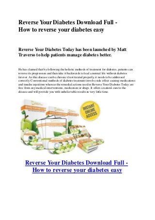 Reverse Your Diabetes Download Full -
How to reverse your diabetes easy
Reverse Your Diabetes Today has been launched by Matt
Traverso to help patients manage diabetes better.
He has claimed that by following the holistic methods of treatment for diabetes, patients can
reverse its progression and then take it backwards to lead a normal life without diabetes
forever. As this disease can be chronic if not treated properly, it needs to be addressed
correctly. Conventional methods of diabetes treatment involve side effect causing medications
and insulin injections whereas the remedial actions used in Reverse Your Diabetes Today are
free from any medical interventions, medication or drugs. It offers a natural cure to the
disease and will provide you with unbelievable results in very little time.
Reverse Your Diabetes Download Full -
How to reverse your diabetes easy
 
