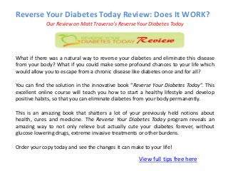 Reverse Your Diabetes Today Review: Does It WORK?
View full tips free here
Our Review on Matt Traverso’s Reverse Your Diabetes Today
What if there was a natural way to reverse your diabetes and eliminate this disease
from your body? What if you could make some profound chances to your life which
would allow you to escape from a chronic disease like diabetes once and for all?
You can find the solution in the innovative book “Reverse Your Diabetes Today“. This
excellent online course will teach you how to start a healthy lifestyle and develop
positive habits, so that you can eliminate diabetes from your body permanently.
This is an amazing book that shatters a lot of your previously held notions about
health, cures and medicine. The Reverse Your Diabetes Today program reveals an
amazing way to not only relieve but actually cute your diabetes forever, without
glucose lowering drugs, extreme invasive treatments or other burdens.
Order your copy today and see the changes it can make to your life!
 
