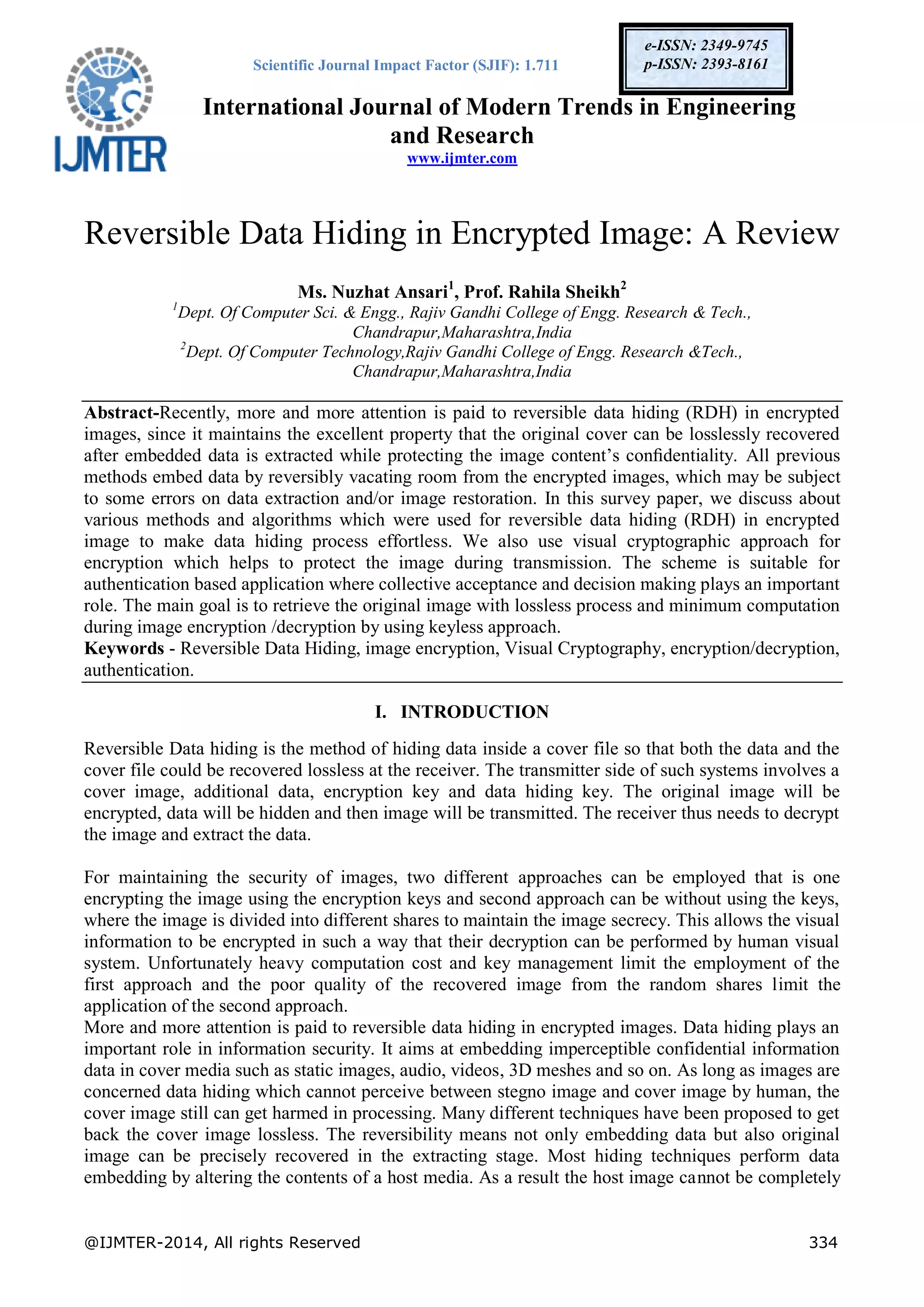 Scientific Journal Impact Factor (SJIF): 1.711
International Journal of Modern Trends in Engineering
and Research
www.ijmter.com
@IJMTER-2014, All rights Reserved 334
e-ISSN: 2349-9745
p-ISSN: 2393-8161
Reversible Data Hiding in Encrypted Image: A Review
Ms. Nuzhat Ansari1
, Prof. Rahila Sheikh2
1
Dept. Of Computer Sci. & Engg., Rajiv Gandhi College of Engg. Research & Tech.,
Chandrapur,Maharashtra,India
2
Dept. Of Computer Technology,Rajiv Gandhi College of Engg. Research &Tech.,
Chandrapur,Maharashtra,India
Abstract-Recently, more and more attention is paid to reversible data hiding (RDH) in encrypted
images, since it maintains the excellent property that the original cover can be losslessly recovered
after embedded data is extracted while protecting the image content’s conﬁdentiality. All previous
methods embed data by reversibly vacating room from the encrypted images, which may be subject
to some errors on data extraction and/or image restoration. In this survey paper, we discuss about
various methods and algorithms which were used for reversible data hiding (RDH) in encrypted
image to make data hiding process effortless. We also use visual cryptographic approach for
encryption which helps to protect the image during transmission. The scheme is suitable for
authentication based application where collective acceptance and decision making plays an important
role. The main goal is to retrieve the original image with lossless process and minimum computation
during image encryption /decryption by using keyless approach.
Keywords - Reversible Data Hiding, image encryption, Visual Cryptography, encryption/decryption,
authentication.
I. INTRODUCTION
Reversible Data hiding is the method of hiding data inside a cover file so that both the data and the
cover file could be recovered lossless at the receiver. The transmitter side of such systems involves a
cover image, additional data, encryption key and data hiding key. The original image will be
encrypted, data will be hidden and then image will be transmitted. The receiver thus needs to decrypt
the image and extract the data.
For maintaining the security of images, two different approaches can be employed that is one
encrypting the image using the encryption keys and second approach can be without using the keys,
where the image is divided into different shares to maintain the image secrecy. This allows the visual
information to be encrypted in such a way that their decryption can be performed by human visual
system. Unfortunately heavy computation cost and key management limit the employment of the
first approach and the poor quality of the recovered image from the random shares limit the
application of the second approach.
More and more attention is paid to reversible data hiding in encrypted images. Data hiding plays an
important role in information security. It aims at embedding imperceptible confidential information
data in cover media such as static images, audio, videos, 3D meshes and so on. As long as images are
concerned data hiding which cannot perceive between stegno image and cover image by human, the
cover image still can get harmed in processing. Many different techniques have been proposed to get
back the cover image lossless. The reversibility means not only embedding data but also original
image can be precisely recovered in the extracting stage. Most hiding techniques perform data
embedding by altering the contents of a host media. As a result the host image cannot be completely
 