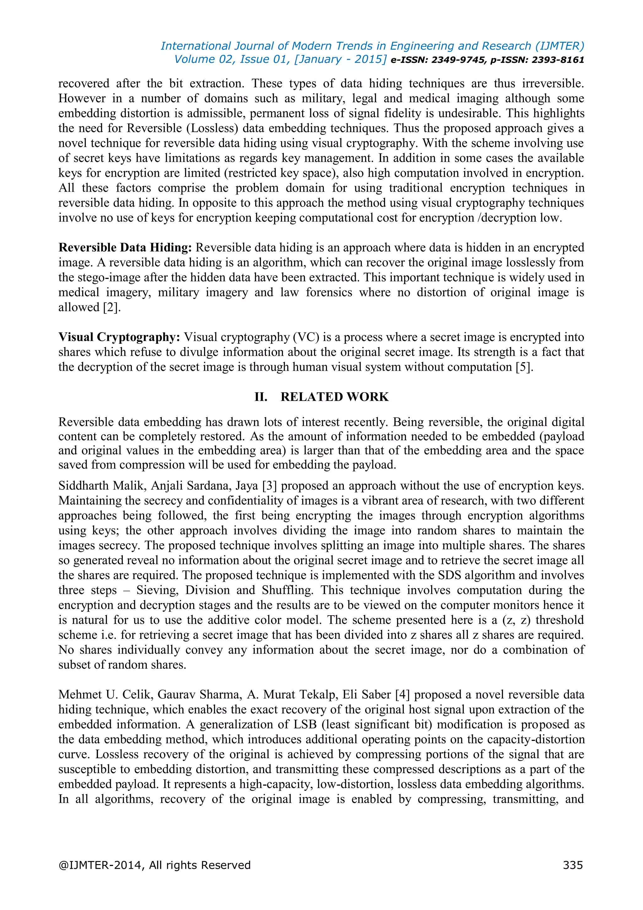 International Journal of Modern Trends in Engineering and Research (IJMTER)
Volume 02, Issue 01, [January - 2015] e-ISSN: 2349-9745, p-ISSN: 2393-8161
@IJMTER-2014, All rights Reserved 335
recovered after the bit extraction. These types of data hiding techniques are thus irreversible.
However in a number of domains such as military, legal and medical imaging although some
embedding distortion is admissible, permanent loss of signal fidelity is undesirable. This highlights
the need for Reversible (Lossless) data embedding techniques. Thus the proposed approach gives a
novel technique for reversible data hiding using visual cryptography. With the scheme involving use
of secret keys have limitations as regards key management. In addition in some cases the available
keys for encryption are limited (restricted key space), also high computation involved in encryption.
All these factors comprise the problem domain for using traditional encryption techniques in
reversible data hiding. In opposite to this approach the method using visual cryptography techniques
involve no use of keys for encryption keeping computational cost for encryption /decryption low.
Reversible Data Hiding: Reversible data hiding is an approach where data is hidden in an encrypted
image. A reversible data hiding is an algorithm, which can recover the original image losslessly from
the stego-image after the hidden data have been extracted. This important technique is widely used in
medical imagery, military imagery and law forensics where no distortion of original image is
allowed [2].
Visual Cryptography: Visual cryptography (VC) is a process where a secret image is encrypted into
shares which refuse to divulge information about the original secret image. Its strength is a fact that
the decryption of the secret image is through human visual system without computation [5].
II. RELATED WORK
Reversible data embedding has drawn lots of interest recently. Being reversible, the original digital
content can be completely restored. As the amount of information needed to be embedded (payload
and original values in the embedding area) is larger than that of the embedding area and the space
saved from compression will be used for embedding the payload.
Siddharth Malik, Anjali Sardana, Jaya [3] proposed an approach without the use of encryption keys.
Maintaining the secrecy and confidentiality of images is a vibrant area of research, with two different
approaches being followed, the first being encrypting the images through encryption algorithms
using keys; the other approach involves dividing the image into random shares to maintain the
images secrecy. The proposed technique involves splitting an image into multiple shares. The shares
so generated reveal no information about the original secret image and to retrieve the secret image all
the shares are required. The proposed technique is implemented with the SDS algorithm and involves
three steps – Sieving, Division and Shuffling. This technique involves computation during the
encryption and decryption stages and the results are to be viewed on the computer monitors hence it
is natural for us to use the additive color model. The scheme presented here is a (z, z) threshold
scheme i.e. for retrieving a secret image that has been divided into z shares all z shares are required.
No shares individually convey any information about the secret image, nor do a combination of
subset of random shares.
Mehmet U. Celik, Gaurav Sharma, A. Murat Tekalp, Eli Saber [4] proposed a novel reversible data
hiding technique, which enables the exact recovery of the original host signal upon extraction of the
embedded information. A generalization of LSB (least significant bit) modification is proposed as
the data embedding method, which introduces additional operating points on the capacity-distortion
curve. Lossless recovery of the original is achieved by compressing portions of the signal that are
susceptible to embedding distortion, and transmitting these compressed descriptions as a part of the
embedded payload. It represents a high-capacity, low-distortion, lossless data embedding algorithms.
In all algorithms, recovery of the original image is enabled by compressing, transmitting, and
 