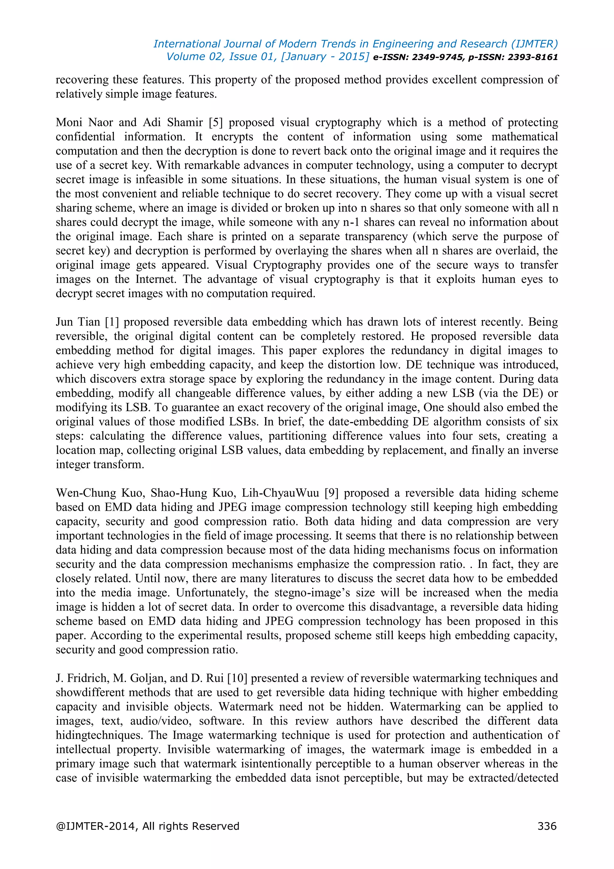 International Journal of Modern Trends in Engineering and Research (IJMTER)
Volume 02, Issue 01, [January - 2015] e-ISSN: 2349-9745, p-ISSN: 2393-8161
@IJMTER-2014, All rights Reserved 336
recovering these features. This property of the proposed method provides excellent compression of
relatively simple image features.
Moni Naor and Adi Shamir [5] proposed visual cryptography which is a method of protecting
confidential information. It encrypts the content of information using some mathematical
computation and then the decryption is done to revert back onto the original image and it requires the
use of a secret key. With remarkable advances in computer technology, using a computer to decrypt
secret image is infeasible in some situations. In these situations, the human visual system is one of
the most convenient and reliable technique to do secret recovery. They come up with a visual secret
sharing scheme, where an image is divided or broken up into n shares so that only someone with all n
shares could decrypt the image, while someone with any n-1 shares can reveal no information about
the original image. Each share is printed on a separate transparency (which serve the purpose of
secret key) and decryption is performed by overlaying the shares when all n shares are overlaid, the
original image gets appeared. Visual Cryptography provides one of the secure ways to transfer
images on the Internet. The advantage of visual cryptography is that it exploits human eyes to
decrypt secret images with no computation required.
Jun Tian [1] proposed reversible data embedding which has drawn lots of interest recently. Being
reversible, the original digital content can be completely restored. He proposed reversible data
embedding method for digital images. This paper explores the redundancy in digital images to
achieve very high embedding capacity, and keep the distortion low. DE technique was introduced,
which discovers extra storage space by exploring the redundancy in the image content. During data
embedding, modify all changeable difference values, by either adding a new LSB (via the DE) or
modifying its LSB. To guarantee an exact recovery of the original image, One should also embed the
original values of those modified LSBs. In brief, the date-embedding DE algorithm consists of six
steps: calculating the difference values, partitioning difference values into four sets, creating a
location map, collecting original LSB values, data embedding by replacement, and finally an inverse
integer transform.
Wen-Chung Kuo, Shao-Hung Kuo, Lih-ChyauWuu [9] proposed a reversible data hiding scheme
based on EMD data hiding and JPEG image compression technology still keeping high embedding
capacity, security and good compression ratio. Both data hiding and data compression are very
important technologies in the field of image processing. It seems that there is no relationship between
data hiding and data compression because most of the data hiding mechanisms focus on information
security and the data compression mechanisms emphasize the compression ratio. . In fact, they are
closely related. Until now, there are many literatures to discuss the secret data how to be embedded
into the media image. Unfortunately, the stegno-image’s size will be increased when the media
image is hidden a lot of secret data. In order to overcome this disadvantage, a reversible data hiding
scheme based on EMD data hiding and JPEG compression technology has been proposed in this
paper. According to the experimental results, proposed scheme still keeps high embedding capacity,
security and good compression ratio.
J. Fridrich, M. Goljan, and D. Rui [10] presented a review of reversible watermarking techniques and
showdifferent methods that are used to get reversible data hiding technique with higher embedding
capacity and invisible objects. Watermark need not be hidden. Watermarking can be applied to
images, text, audio/video, software. In this review authors have described the different data
hidingtechniques. The Image watermarking technique is used for protection and authentication of
intellectual property. Invisible watermarking of images, the watermark image is embedded in a
primary image such that watermark isintentionally perceptible to a human observer whereas in the
case of invisible watermarking the embedded data isnot perceptible, but may be extracted/detected
 