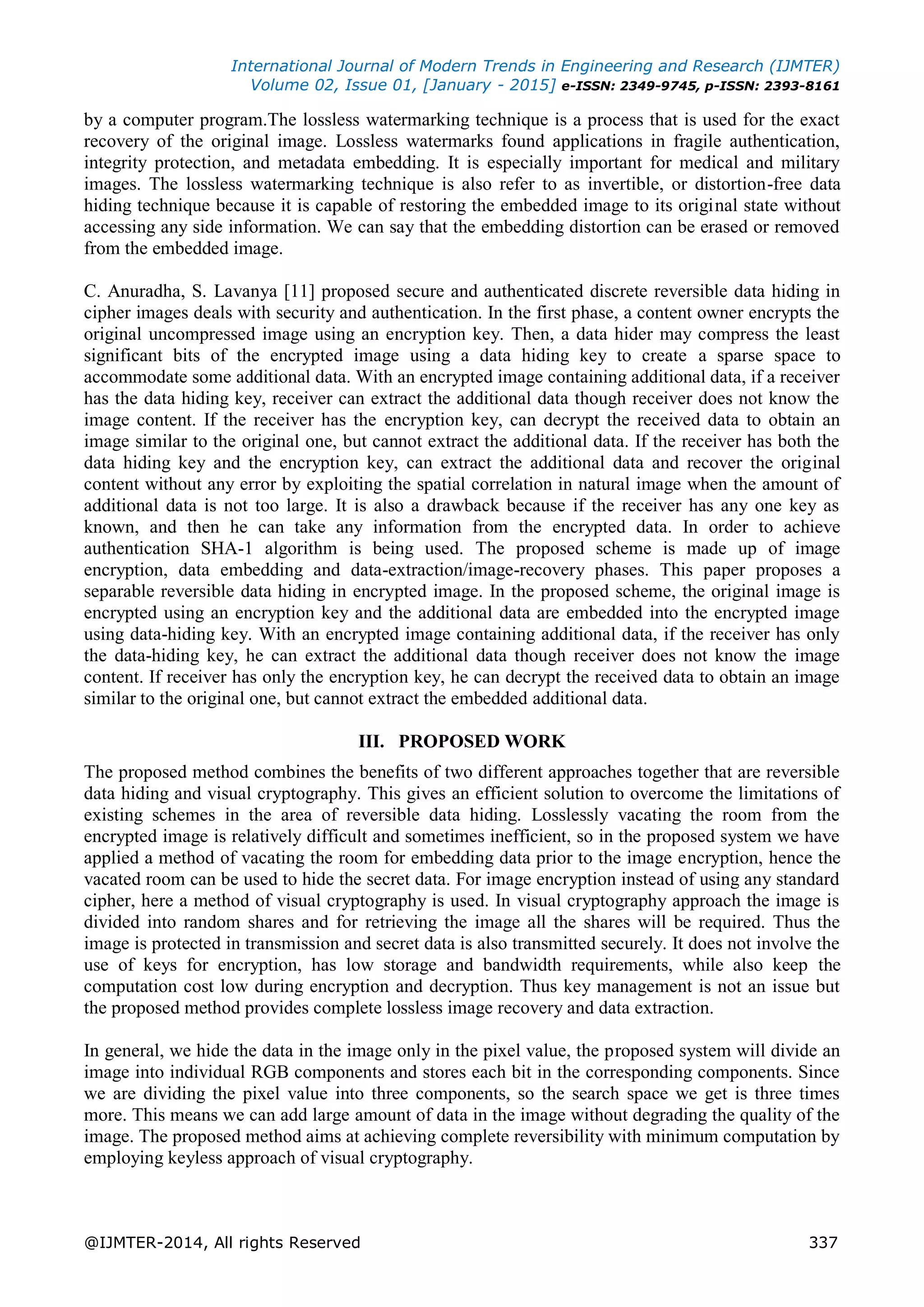 International Journal of Modern Trends in Engineering and Research (IJMTER)
Volume 02, Issue 01, [January - 2015] e-ISSN: 2349-9745, p-ISSN: 2393-8161
@IJMTER-2014, All rights Reserved 337
by a computer program.The lossless watermarking technique is a process that is used for the exact
recovery of the original image. Lossless watermarks found applications in fragile authentication,
integrity protection, and metadata embedding. It is especially important for medical and military
images. The lossless watermarking technique is also refer to as invertible, or distortion-free data
hiding technique because it is capable of restoring the embedded image to its original state without
accessing any side information. We can say that the embedding distortion can be erased or removed
from the embedded image.
C. Anuradha, S. Lavanya [11] proposed secure and authenticated discrete reversible data hiding in
cipher images deals with security and authentication. In the first phase, a content owner encrypts the
original uncompressed image using an encryption key. Then, a data hider may compress the least
significant bits of the encrypted image using a data hiding key to create a sparse space to
accommodate some additional data. With an encrypted image containing additional data, if a receiver
has the data hiding key, receiver can extract the additional data though receiver does not know the
image content. If the receiver has the encryption key, can decrypt the received data to obtain an
image similar to the original one, but cannot extract the additional data. If the receiver has both the
data hiding key and the encryption key, can extract the additional data and recover the original
content without any error by exploiting the spatial correlation in natural image when the amount of
additional data is not too large. It is also a drawback because if the receiver has any one key as
known, and then he can take any information from the encrypted data. In order to achieve
authentication SHA-1 algorithm is being used. The proposed scheme is made up of image
encryption, data embedding and data-extraction/image-recovery phases. This paper proposes a
separable reversible data hiding in encrypted image. In the proposed scheme, the original image is
encrypted using an encryption key and the additional data are embedded into the encrypted image
using data-hiding key. With an encrypted image containing additional data, if the receiver has only
the data-hiding key, he can extract the additional data though receiver does not know the image
content. If receiver has only the encryption key, he can decrypt the received data to obtain an image
similar to the original one, but cannot extract the embedded additional data.
III. PROPOSED WORK
The proposed method combines the benefits of two different approaches together that are reversible
data hiding and visual cryptography. This gives an efficient solution to overcome the limitations of
existing schemes in the area of reversible data hiding. Losslessly vacating the room from the
encrypted image is relatively difficult and sometimes inefficient, so in the proposed system we have
applied a method of vacating the room for embedding data prior to the image encryption, hence the
vacated room can be used to hide the secret data. For image encryption instead of using any standard
cipher, here a method of visual cryptography is used. In visual cryptography approach the image is
divided into random shares and for retrieving the image all the shares will be required. Thus the
image is protected in transmission and secret data is also transmitted securely. It does not involve the
use of keys for encryption, has low storage and bandwidth requirements, while also keep the
computation cost low during encryption and decryption. Thus key management is not an issue but
the proposed method provides complete lossless image recovery and data extraction.
In general, we hide the data in the image only in the pixel value, the proposed system will divide an
image into individual RGB components and stores each bit in the corresponding components. Since
we are dividing the pixel value into three components, so the search space we get is three times
more. This means we can add large amount of data in the image without degrading the quality of the
image. The proposed method aims at achieving complete reversibility with minimum computation by
employing keyless approach of visual cryptography.
 