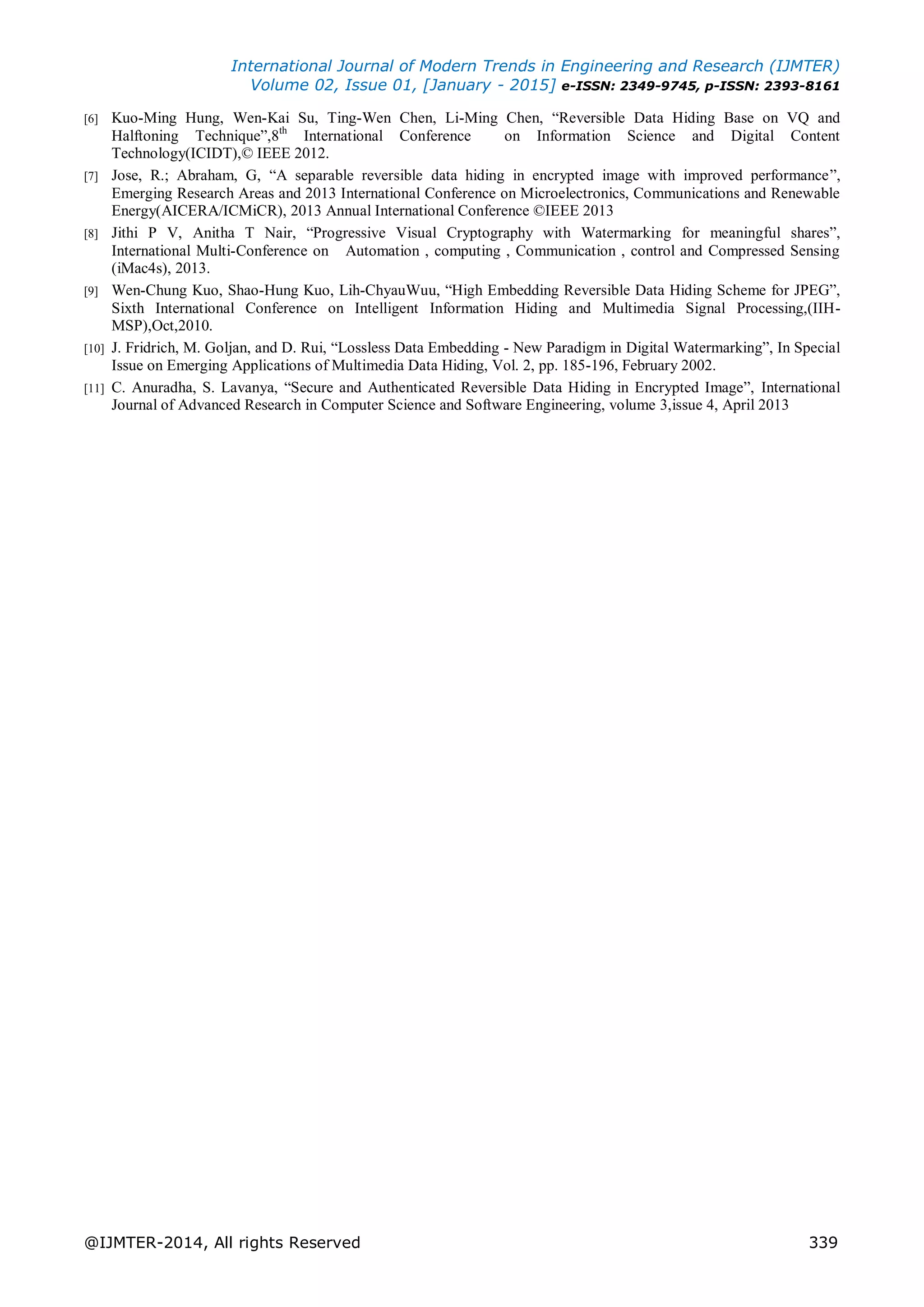 International Journal of Modern Trends in Engineering and Research (IJMTER)
Volume 02, Issue 01, [January - 2015] e-ISSN: 2349-9745, p-ISSN: 2393-8161
@IJMTER-2014, All rights Reserved 339
[6] Kuo-Ming Hung, Wen-Kai Su, Ting-Wen Chen, Li-Ming Chen, “Reversible Data Hiding Base on VQ and
Halftoning Technique”,8th
International Conference on Information Science and Digital Content
Technology(ICIDT),© IEEE 2012.
[7] Jose, R.; Abraham, G, “A separable reversible data hiding in encrypted image with improved performance”,
Emerging Research Areas and 2013 International Conference on Microelectronics, Communications and Renewable
Energy(AICERA/ICMiCR), 2013 Annual International Conference ©IEEE 2013
[8] Jithi P V, Anitha T Nair, “Progressive Visual Cryptography with Watermarking for meaningful shares”,
International Multi-Conference on Automation , computing , Communication , control and Compressed Sensing
(iMac4s), 2013.
[9] Wen-Chung Kuo, Shao-Hung Kuo, Lih-ChyauWuu, “High Embedding Reversible Data Hiding Scheme for JPEG”,
Sixth International Conference on Intelligent Information Hiding and Multimedia Signal Processing,(IIH-
MSP),Oct,2010.
[10] J. Fridrich, M. Goljan, and D. Rui, “Lossless Data Embedding - New Paradigm in Digital Watermarking”, In Special
Issue on Emerging Applications of Multimedia Data Hiding, Vol. 2, pp. 185-196, February 2002.
[11] C. Anuradha, S. Lavanya, “Secure and Authenticated Reversible Data Hiding in Encrypted Image”, International
Journal of Advanced Research in Computer Science and Software Engineering, volume 3,issue 4, April 2013
 