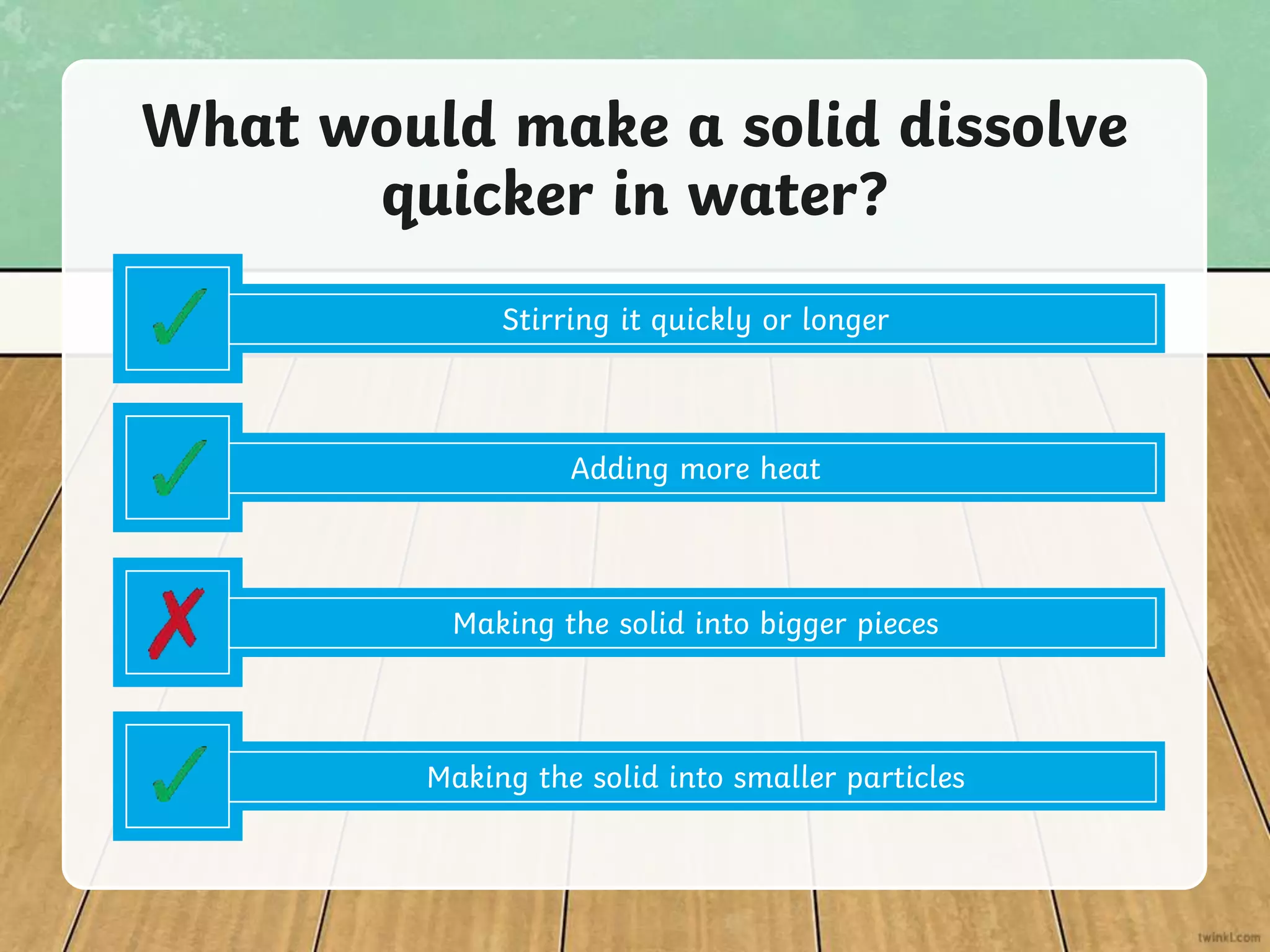 Adding more heat
What would make a solid dissolve
quicker in water?
Making the solid into bigger pieces
Making the solid into smaller particles
Stirring it quickly or longer
 