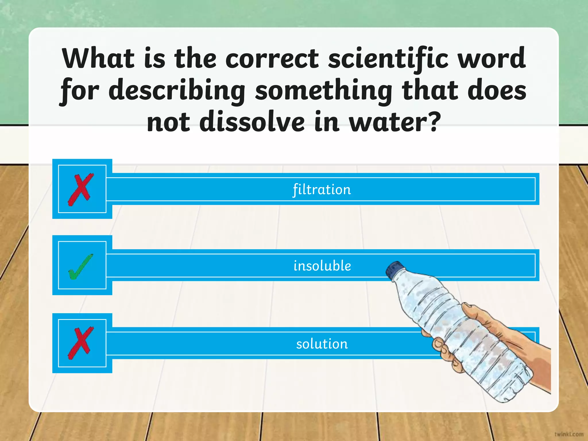 filtration
What is the correct scientific word
for describing something that does
not dissolve in water?
insoluble
solution
 