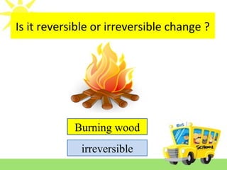Is it reversible or irreversible change ?
Burning wood
irreversible
 