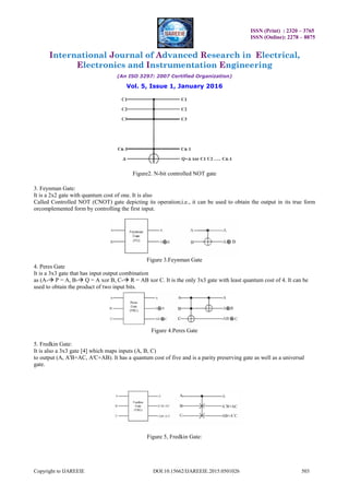 ISSN (Print) : 2320 – 3765
ISSN (Online): 2278 – 8875
International Journal of Advanced Research in Electrical,
Electronics and Instrumentation Engineering
(An ISO 3297: 2007 Certified Organization)
Vol. 5, Issue 1, January 2016
Copyright to IJAREEIE DOI:10.15662/IJAREEIE.2015.0501026 503
Figure2. N-bit controlled NOT gate
3. Feynman Gate:
It is a 2x2 gate with quantum cost of one. It is also
Called Controlled NOT (CNOT) gate depicting its operation;i.e., it can be used to obtain the output in its true form
orcomplemented form by controlling the first input.
Figure 3.Feynman Gate
4. Peres Gate
It is a 3x3 gate that has input output combination
as (A- P = A, B- Q = A xor B, C- R = AB xor C. It is the only 3x3 gate with least quantum cost of 4. It can be
used to obtain the product of two input bits.
Figure 4.Peres Gate
5. Fredkin Gate:
It is also a 3x3 gate [4] which maps inputs (A, B, C)
to output (A, A'B+AC, A'C+AB). It has a quantum cost of five and is a parity preserving gate as well as a universal
gate.
Figure 5, Fredkin Gate:
 