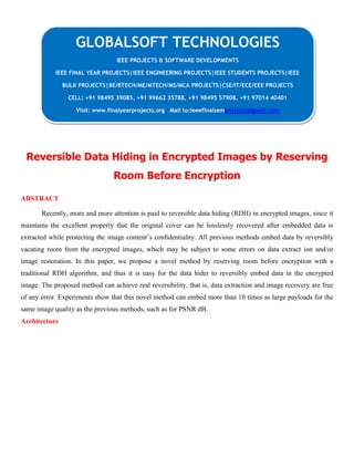 Reversible Data Hiding in Encrypted Images by Reserving
Room Before Encryption
ABSTRACT
Recently, more and more attention is paid to reversible data hiding (RDH) in encrypted images, since it
maintains the excellent property that the original cover can be losslessly recovered after embedded data is
extracted while protecting the image content’s conﬁdentiality. All previous methods embed data by reversibly
vacating room from the encrypted images, which may be subject to some errors on data extract ion and/or
image restoration. In this paper, we propose a novel method by reserving room before encryption with a
traditional RDH algorithm, and thus it is easy for the data hider to reversibly embed data in the encrypted
image. The proposed method can achieve real reversibility, that is, data extraction and image recovery are free
of any error. Experiments show that this novel method can embed more than 10 times as large payloads for the
same image quality as the previous methods, such as for PSNR dB.
Architecture
GLOBALSOFT TECHNOLOGIES
IEEE PROJECTS & SOFTWARE DEVELOPMENTS
IEEE FINAL YEAR PROJECTS|IEEE ENGINEERING PROJECTS|IEEE STUDENTS PROJECTS|IEEE
BULK PROJECTS|BE/BTECH/ME/MTECH/MS/MCA PROJECTS|CSE/IT/ECE/EEE PROJECTS
CELL: +91 98495 39085, +91 99662 35788, +91 98495 57908, +91 97014 40401
Visit: www.finalyearprojects.org Mail to:ieeefinalsemprojects@gmail.com
 