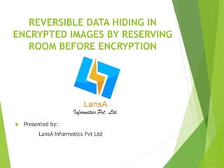 REVERSIBLE DATA HIDING IN 
ENCRYPTED IMAGES BY RESERVING 
ROOM BEFORE ENCRYPTION 
 Presented by: 
LansA Informatics Pvt Ltd 
 