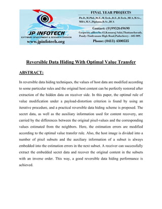 Reversible Data Hiding With Optimal Value Transfer
ABSTRACT:
In reversible data hiding techniques, the values of host data are modified according
to some particular rules and the original host content can be perfectly restored after
extraction of the hidden data on receiver side. In this paper, the optimal rule of
value modification under a payload-distortion criterion is found by using an
iterative procedure, and a practical reversible data hiding scheme is proposed. The
secret data, as well as the auxiliary information used for content recovery, are
carried by the differences between the original pixel-values and the corresponding
values estimated from the neighbors. Here, the estimation errors are modified
according to the optimal value transfer rule. Also, the host image is divided into a
number of pixel subsets and the auxiliary information of a subset is always
embedded into the estimation errors in the next subset. A receiver can successfully
extract the embedded secret data and recover the original content in the subsets
with an inverse order. This way, a good reversible data hiding performance is
achieved.
 