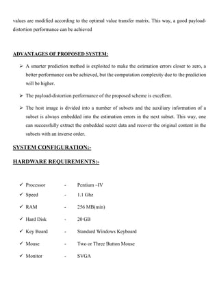 values are modified according to the optimal value transfer matrix. This way, a good payload-
distortion performance can be achieved
ADVANTAGES OF PROPOSED SYSTEM:
 A smarter prediction method is exploited to make the estimation errors closer to zero, a
better performance can be achieved, but the computation complexity due to the prediction
will be higher.
 The payload-distortion performance of the proposed scheme is excellent.
 The host image is divided into a number of subsets and the auxiliary information of a
subset is always embedded into the estimation errors in the next subset. This way, one
can successfully extract the embedded secret data and recover the original content in the
subsets with an inverse order.
SYSTEM CONFIGURATION:-
HARDWARE REQUIREMENTS:-
 Processor - Pentium –IV
 Speed - 1.1 Ghz
 RAM - 256 MB(min)
 Hard Disk - 20 GB
 Key Board - Standard Windows Keyboard
 Mouse - Two or Three Button Mouse
 Monitor - SVGA
 