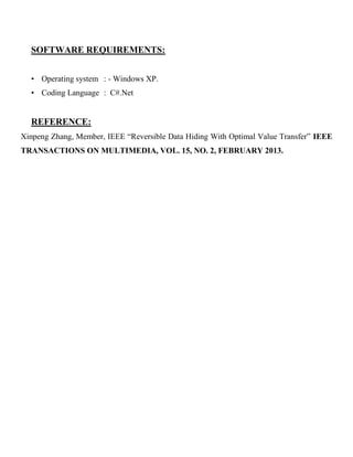 SOFTWARE REQUIREMENTS:
• Operating system : - Windows XP.
• Coding Language : C#.Net
REFERENCE:
Xinpeng Zhang, Member, IEEE “Reversible Data Hiding With Optimal Value Transfer” IEEE
TRANSACTIONS ON MULTIMEDIA, VOL. 15, NO. 2, FEBRUARY 2013.
 