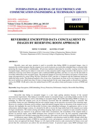Proceedings of the International Conference on Emerging Trends in Engineering and Management (ICETEM14)
30 – 31, December 2014, Ernakulam, India
203
REVERSIBLE ENCRYPTED DATA CONCEALMENT IN
IMAGES BY RESERVING ROOM APPROACH
MINNU T UMMER1
, KAVITHA N NAIR2
1
(PG Scholar, Department of ECE, University College of Engineering, Muttom, Kerala)
2
(Lecturer, Department of ECE, University College of Engineering, Muttom, Kerala)
ABSTRACT
Recently, more and more attention is paid to reversible data hiding (RDH) in encrypted images, since it
maintains the excellent property that the original cover can be losslessly recovered after embedded data is extracted while
protecting the image content’s confidentiality. All previous methods embed data by reversibly vacating room from the
encrypted images, which may be subject to some errors on data extraction and/or image restoration. Here propose a novel
method by reserving room before encryption with a traditional RDH algorithm, and thus it is easy for the data hider to
reversibly embed data in the encrypted image. The proposed method of reserving room before encryption is based on the
image decomposition by using Lifting Wavelet Transform (LWT) and this is compared with the traditional method to
obtain the better results. The proposed method is free of any error. Experiments are done on five test images to show that
this novel method can embed more than 10 times as large payloads for the same image quality as the previous methods,
such as for PSNR 40 dB and to show the method based on LWT can achieve better performance in terms of PSNR and
MSE.
Keywords: Image Encryption, LSB Embedding, Privacy Protection, Performance Analysis, Reversible Data Hiding.
1. INTRODUCTION
Reversible data hiding in encrypted images is a new topic getting attention because of the secured
environmental requirements. Data hiding in reversible manner in encrypted images is providing double security for the
data such as image encryption as well as data hiding in encrypted images. Reversible data hiding (RDH) in images is a
technique, by which the original cover can be losslessly recovered after the embedded message is extracted. The
reversibility means not only embedding data but also original image can be precisely recovered in the extracting stage.
However in a number of domains such as military, legal and medical imaging where no distortion of the original cover is
allowed, this highlights the need for Reversible (Lossless) data embedding techniques. In applications such as in law
enforcement, medical images systems, it is desired to be able to reverse the stego media back to the original cover media
for legal consideration. The remote sensing and military imaging, high accuracy is required. In some scientific research,
experimental data are expensive to be achieved. Under these circumstances, the reversibility of the original media is
desired. In practical aspect, many RDH techniques have emerged in recent years. By first extracting compressible
features of original cover and then compressing them losslessly, spare space can be saved for embedding auxiliary data.
In theoretical aspect, Kalker and Willems [1] established a rate-distortion model for RDH, through which they
proved the rate-distortion bounds of RDH for memoryless covers and proposed a recursive code construction which,
however, does not approach the bound. Zhang et al. [2], improved the recursive code construction for binary covers and
proved that this construction can achieve the rate-distortion bound. In practical aspect, many RDH techniques have
INTERNATIONAL JOURNAL OF ELECTRONICS AND
COMMUNICATION ENGINEERING & TECHNOLOGY (IJECET)
ISSN 0976 – 6464(Print)
ISSN 0976 – 6472(Online)
Volume 5, Issue 12, December (2014), pp. 203-215
© IAEME: http://www.iaeme.com/IJECET.asp
Journal Impact Factor (2014): 7.2836 (Calculated by GISI)
www.jifactor.com
IJECET
© I A E M E
 