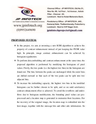 PROPOSED SYSTEM:
 In this project, we aim at inventing a new RDH algorithm to achieve the
property of contrast enhancement instead of just keeping the PSNR value
high. In principle, image contrast enhancement can be achieved by
histogram equalization.
 To perform data embedding and contrast enhancement at the same time, the
proposed algorithm is performed by modifying the histogram of pixel
values. Firstly, the two peaks (i.e. the highest two bins) in the histogram are
found out. The bins between the peaks are unchanged while the outer bins
are shifted outward so that each of the two peaks can be split into two
adjacent bins.
 To increase the embedding capacity, the highest two bins in the modified
histogram can be further chosen to be split, and so on until satisfactory
contrast enhancement effect is achieved. To avoid the overflows and under-
flows due to histogram modification, the bounding pixel values are pre-
processed and a location map is generated to memorize their locations. For
the recovery of the original image, the location map is embedded into the
host image, together with the message bits and other side information. So
 