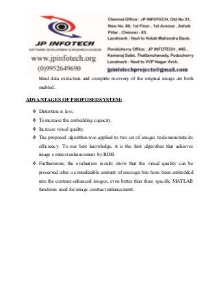 blind data extraction and complete recovery of the original image are both
enabled.
ADVANTAGES OF PROPOSED SYSTEM:
 Distortion is less.
 To increase the embedding capacity.
 Increase visual quality.
 The proposed algorithm was applied to two set of images to demonstrate its
efficiency. To our best knowledge, it is the first algorithm that achieves
image contrast enhancement by RDH.
 Furthermore, the evaluation results show that the visual quality can be
preserved after a considerable amount of message bits have been embedded
into the contrast-enhanced images, even better than three specific MATLAB
functions used for image contrast enhancement.
 