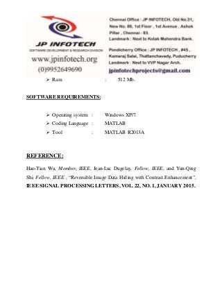  Ram : 512 Mb.
SOFTWARE REQUIREMENTS:
 Operating system : Windows XP/7.
 Coding Language : MATLAB
 Tool : MATLAB R2013A
REFERENCE:
Hao-Tian Wu, Member, IEEE, Jean-Luc Dugelay, Fellow, IEEE, and Yun-Qing
Shi, Fellow, IEEE , “Reversible Image Data Hiding with Contrast Enhancement”,
IEEE SIGNAL PROCESSING LETTERS, VOL. 22, NO. 1, JANUARY 2015.
 